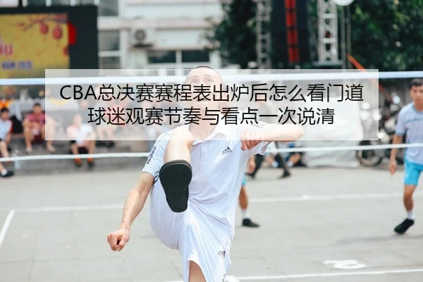 CBA总决赛赛程表出炉后怎么看门道 球迷观赛节奏与看点一次说清
