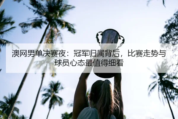 澳网男单决赛夜：冠军归属背后，比赛走势与球员心态最值得细看